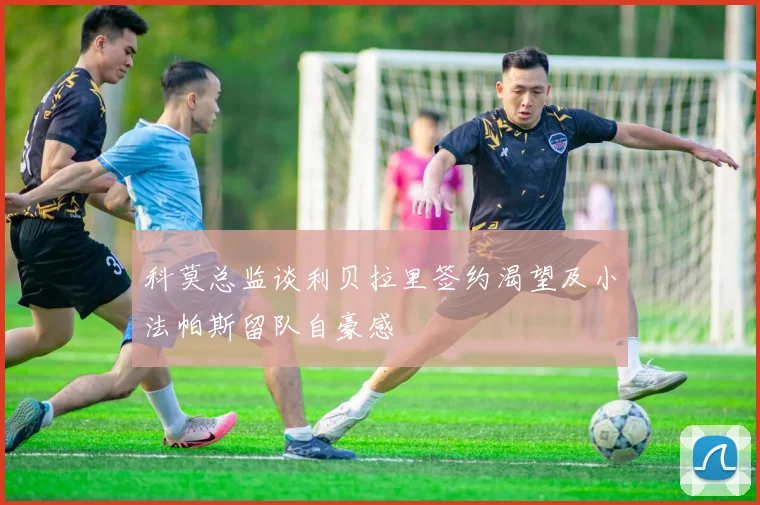 科莫总监谈利贝拉里签约渴望及小法帕斯留队自豪感