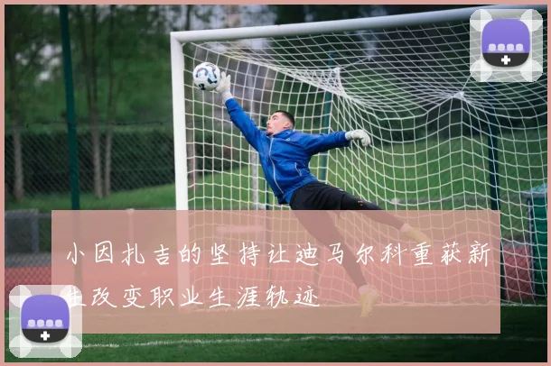 小因扎吉的坚持让迪马尔科重获新生改变职业生涯轨迹