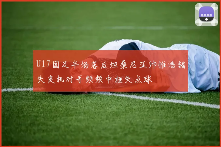 U17国足半场落后坦桑尼亚帅惟浩错失良机对手频频中框失点球
