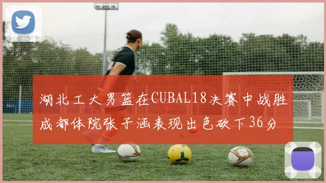 湖北工大男篮在CUBAL18决赛中战胜成都体院张子涵表现出色砍下36分6篮板