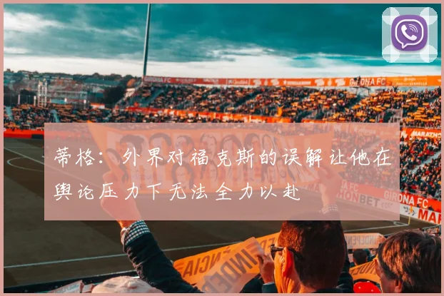 蒂格：外界对福克斯的误解让他在舆论压力下无法全力以赴
