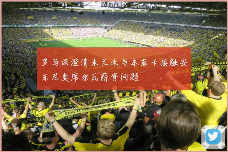 罗马诺澄清米兰未与本菲卡接触安东尼奥席尔瓦薪资问题