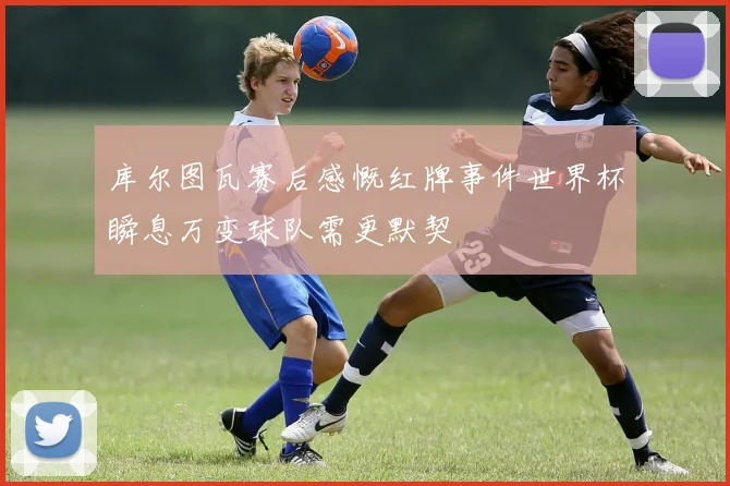 库尔图瓦赛后感慨红牌事件世界杯瞬息万变球队需更默契