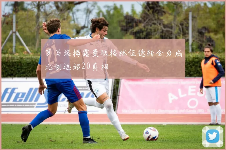 罗马诺揭露曼联格林伍德转会分成比例远超20真相