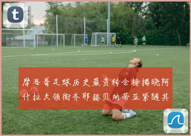 摩洛哥足球历史最贵转会榜揭晓阿什拉夫领衔齐耶赫贝纳蒂亚紧随其后