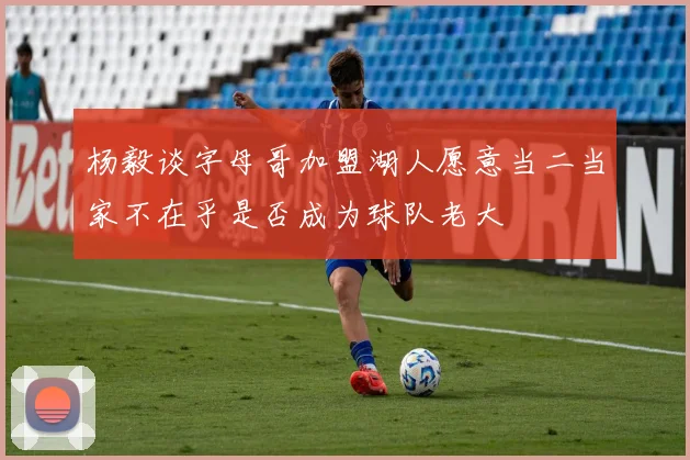 杨毅谈字母哥加盟湖人愿意当二当家不在乎是否成为球队老大