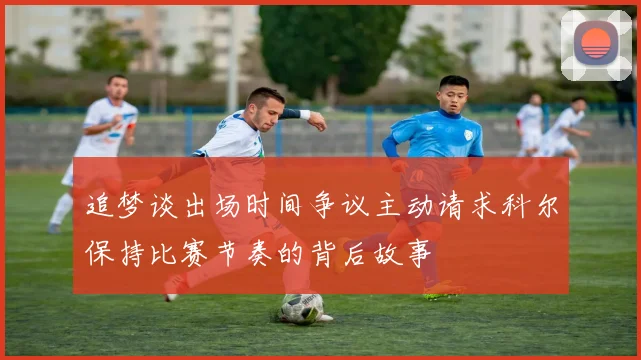 追梦谈出场时间争议主动请求科尔保持比赛节奏的背后故事