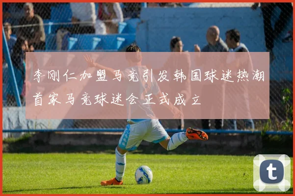李刚仁加盟马竞引发韩国球迷热潮首家马竞球迷会正式成立