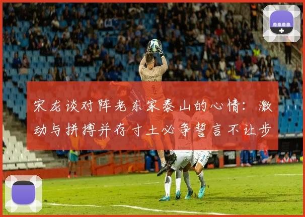 宋龙谈对阵老东家泰山的心情：激动与拼搏并存寸土必争誓言不让步