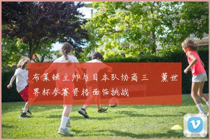 布莱顿主帅与日本队协商三笘薰世界杯参赛资格面临挑战