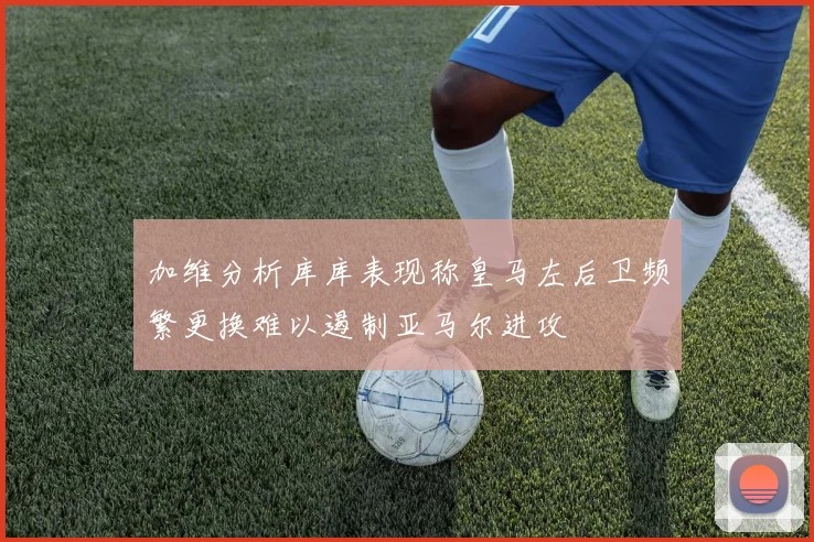 加维分析库库表现称皇马左后卫频繁更换难以遏制亚马尔进攻