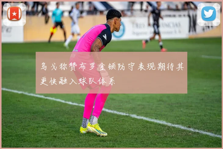乌戈称赞布罗金顿防守表现期待其更快融入球队体系