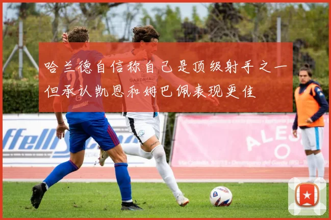 哈兰德自信称自己是顶级射手之一但承认凯恩和姆巴佩表现更佳