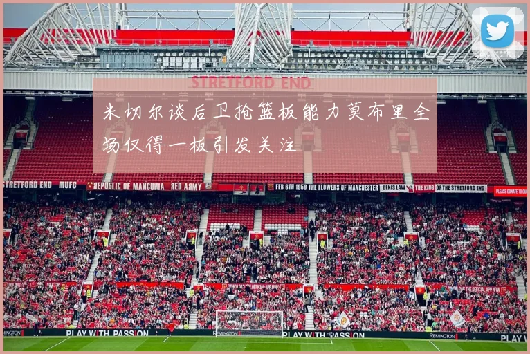 米切尔谈后卫抢篮板能力莫布里全场仅得一板引发关注