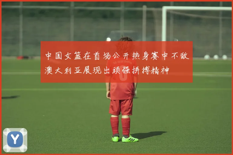 中国女篮在首场公开热身赛中不敌澳大利亚展现出顽强拼搏精神