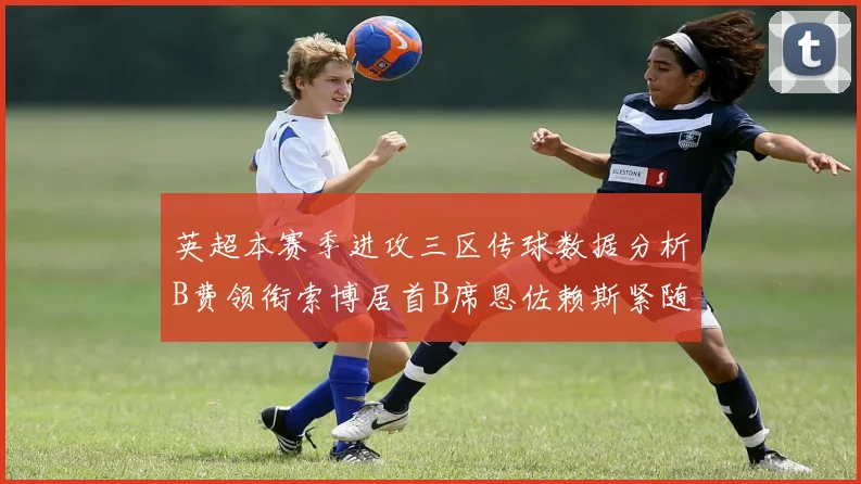 英超本赛季进攻三区传球数据分析B费领衔索博居首B席恩佐赖斯紧随其后